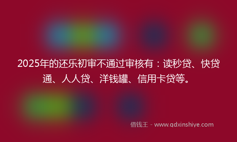2025年的还乐初审不通过审核有：读秒贷、快贷通、人人贷、洋钱罐、信用卡贷等。