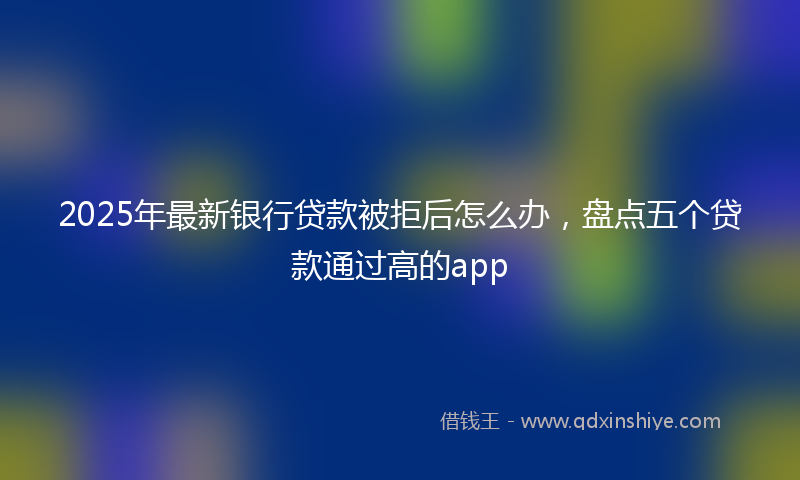 2025年最新银行贷款被拒后怎么办，盘点五个贷款通过高的app
