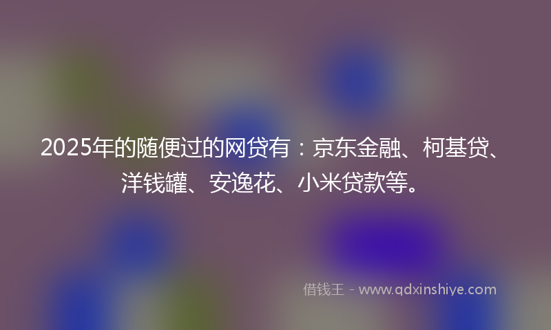 2025年的随便过的网贷有：京东金融、柯基贷、洋钱罐、安逸花、小米贷款等。