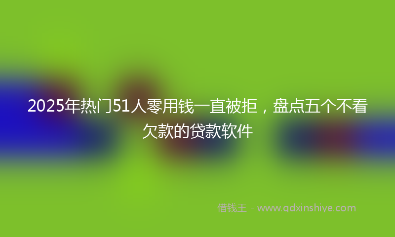 2025年热门51人零用钱一直被拒，盘点五个不看欠款的贷款软件