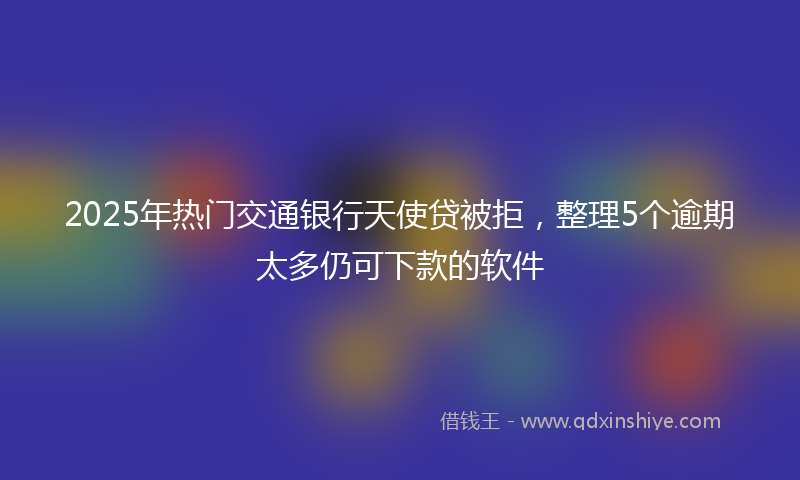 2025年热门交通银行天使贷被拒，整理5个逾期太多仍可下款的软件