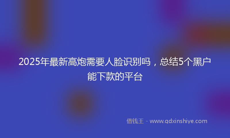 2025年最新高炮需要人脸识别吗，总结5个黑户能下款的平台