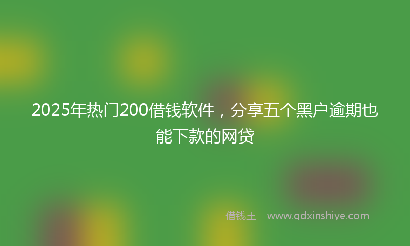 2025年热门200借钱软件，分享五个黑户逾期也能下款的网贷