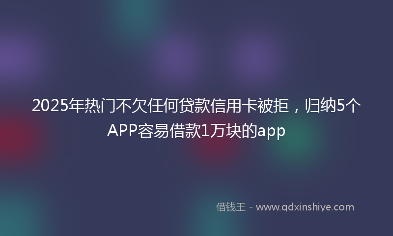 2025年热门不欠任何贷款信用卡被拒，归纳5个APP容易借款1万块的app