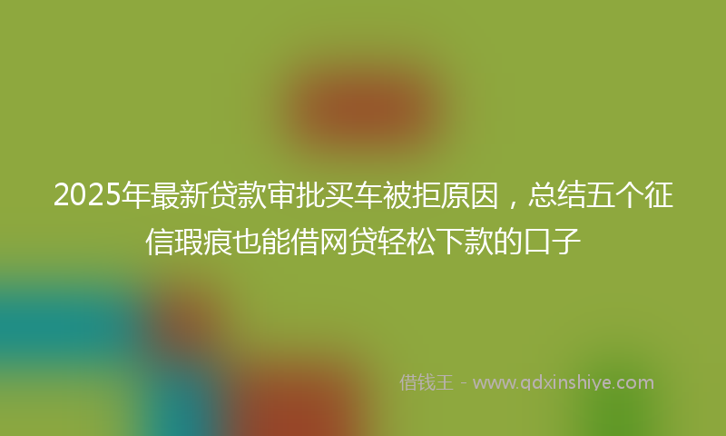 2025年最新贷款审批买车被拒原因，总结五个征信瑕疵也能借网贷轻松下款的口子