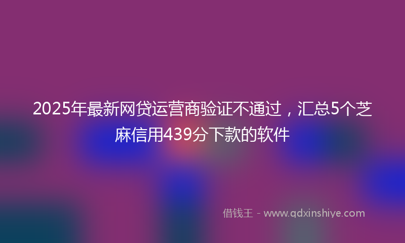 2025年最新网贷运营商验证不通过，汇总5个芝麻信用439分下款的软件