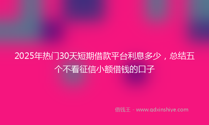2025年热门30天短期借款平台利息多少，总结五个不看征信小额借钱的口子