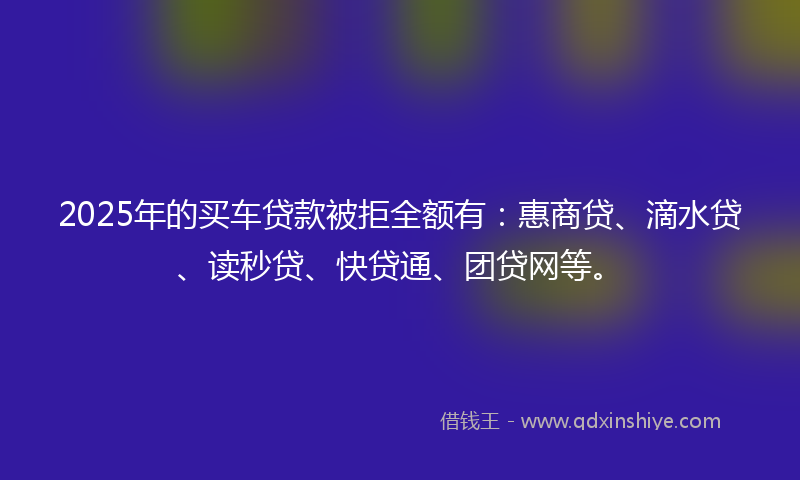 2025年的买车贷款被拒全额有：惠商贷、滴水贷、读秒贷、快贷通、团贷网等。