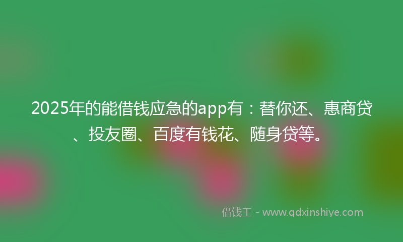 2025年的能借钱应急的app有：替你还、惠商贷、投友圈、百度有钱花、随身贷等。