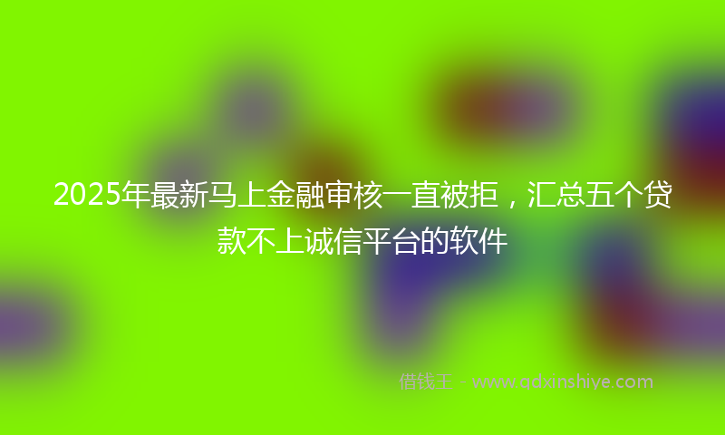 2025年最新马上金融审核一直被拒，汇总五个贷款不上诚信平台的软件