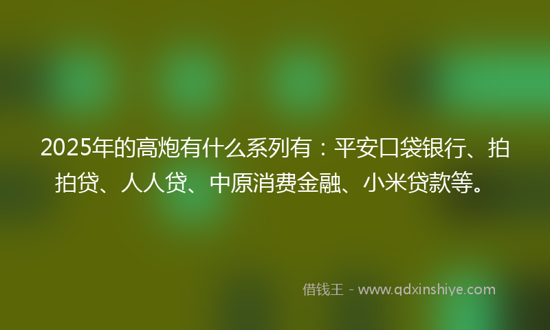 2025年的高炮有什么系列有：平安口袋银行、拍拍贷、人人贷、中原消费金融、小米贷款等。