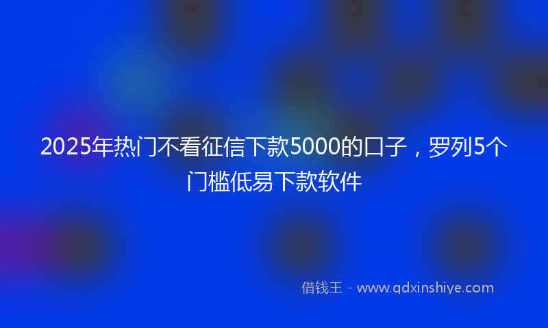 2025年热门不看征信下款5000的口子，罗列5个门槛低易下款软件