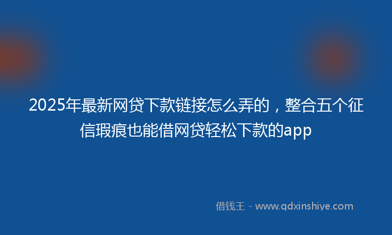 2025年最新网贷下款链接怎么弄的，整合五个征信瑕疵也能借网贷轻松下款的app