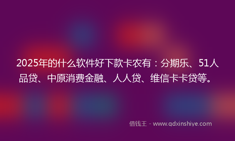 2025年的什么软件好下款卡农有：分期乐、51人品贷、中原消费金融、人人贷、维信卡卡贷等。