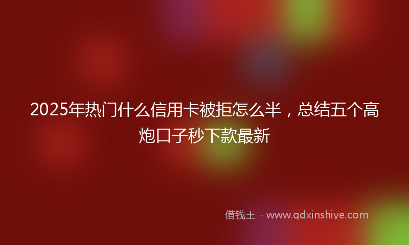 2025年热门什么信用卡被拒怎么半，总结五个高炮口子秒下款最新