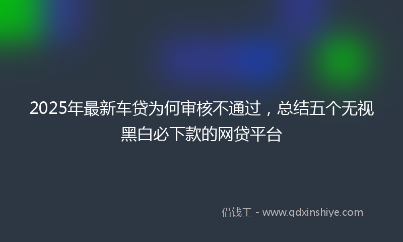 2025年最新车贷为何审核不通过，总结五个无视黑白必下款的网贷平台