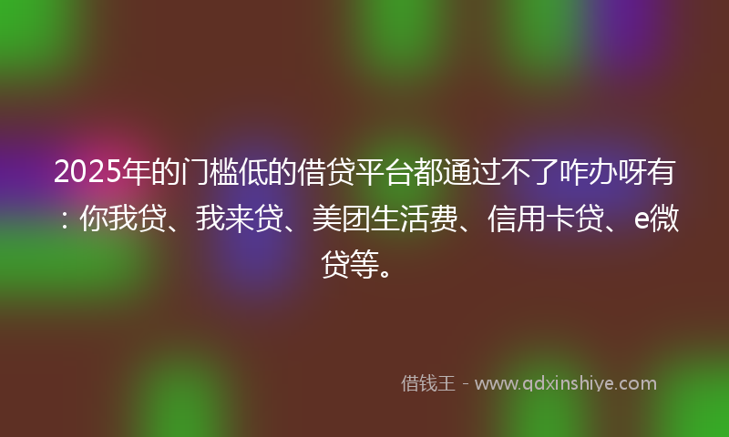 2025年的门槛低的借贷平台都通过不了咋办呀有：你我贷、我来贷、美团生活费、信用卡贷、e微贷等。