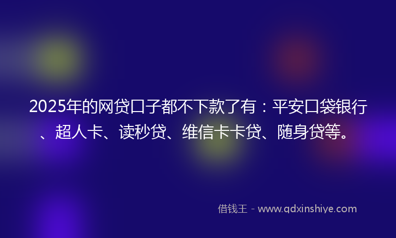 2025年的网贷口子都不下款了有：平安口袋银行、超人卡、读秒贷、维信卡卡贷、随身贷等。