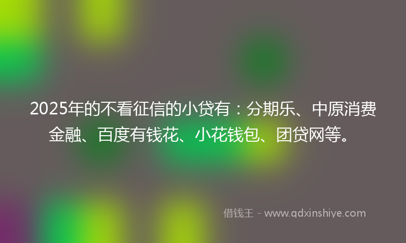 2025年的不看征信的小贷有：分期乐、中原消费金融、百度有钱花、小花钱包、团贷网等。