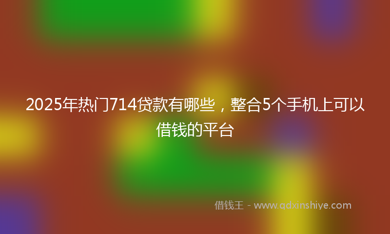 2025年热门714贷款有哪些，整合5个手机上可以借钱的平台