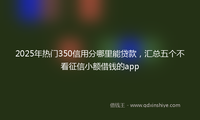 2025年热门350信用分哪里能贷款，汇总五个不看征信小额借钱的app