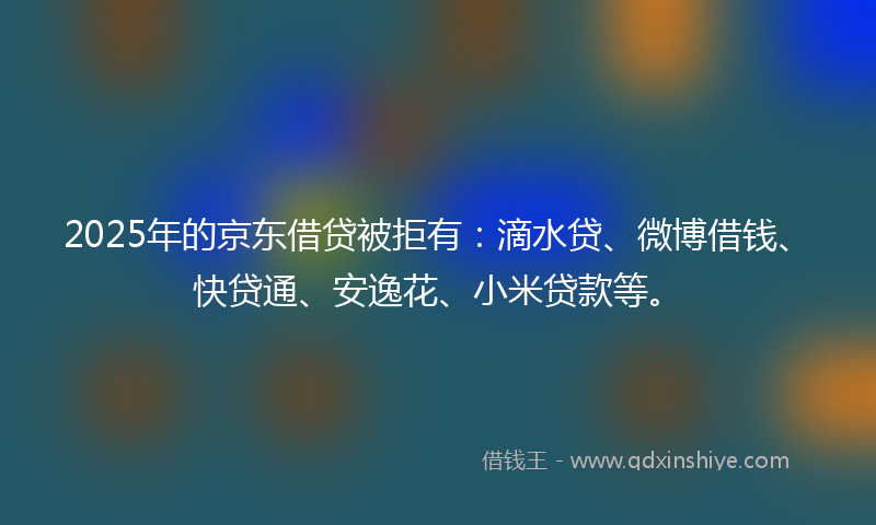 2025年的京东借贷被拒有：滴水贷、微博借钱、快贷通、安逸花、小米贷款等。