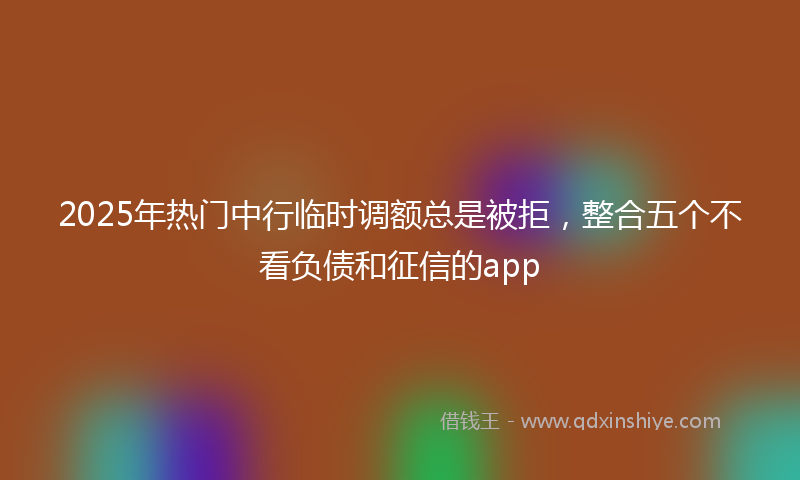 2025年热门中行临时调额总是被拒，整合五个不看负债和征信的app