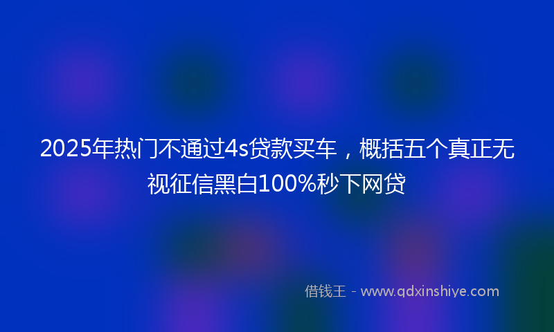 2025年热门不通过4s贷款买车，概括五个真正无视征信黑白100%秒下网贷