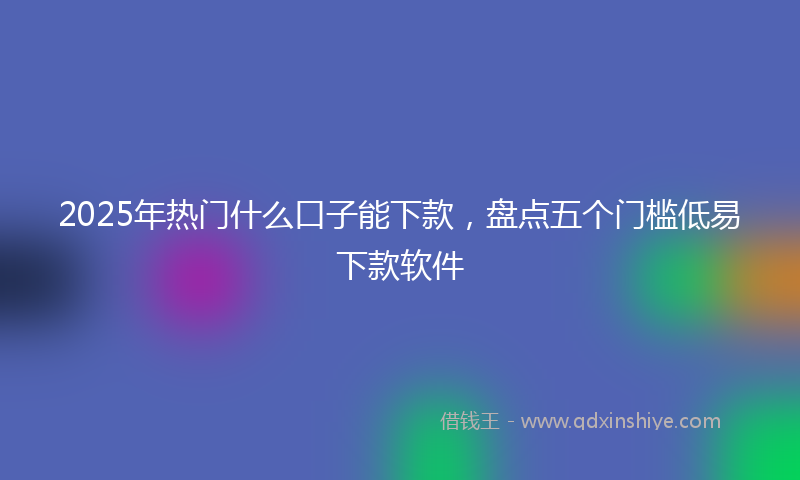 2025年热门什么口子能下款，盘点五个门槛低易下款软件