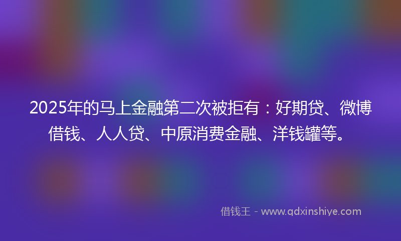 2025年的马上金融第二次被拒有：好期贷、微博借钱、人人贷、中原消费金融、洋钱罐等。