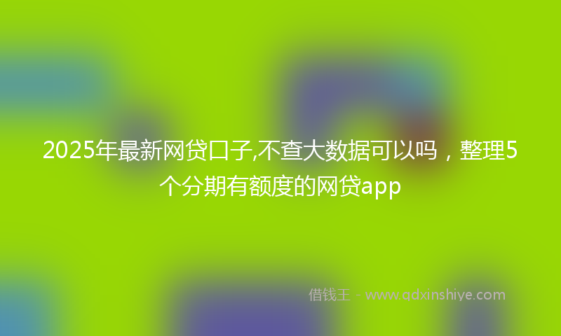 2025年最新网贷口子,不查大数据可以吗，整理5个分期有额度的网贷app