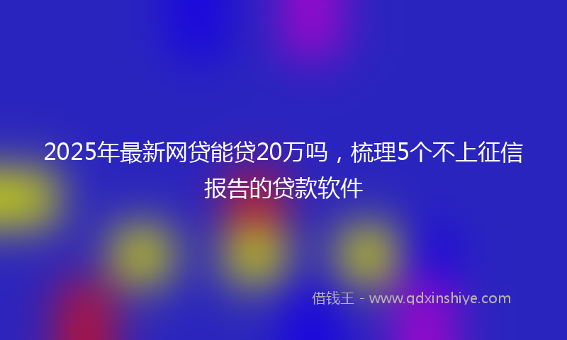 2025年最新网贷能贷20万吗，梳理5个不上征信报告的贷款软件