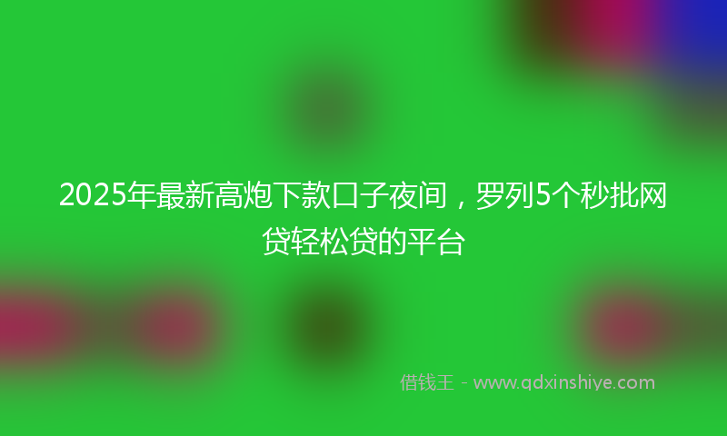 2025年最新高炮下款口子夜间，罗列5个秒批网贷轻松贷的平台