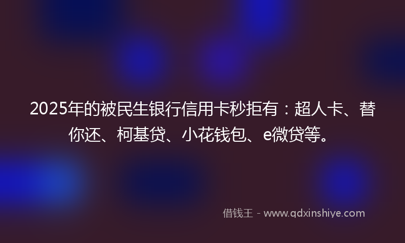 2025年的被民生银行信用卡秒拒有：超人卡、替你还、柯基贷、小花钱包、e微贷等。