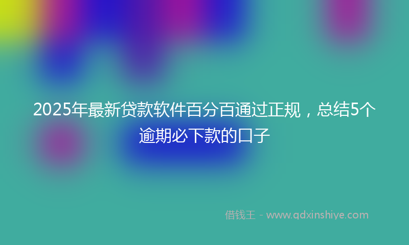 2025年最新贷款软件百分百通过正规，总结5个逾期必下款的口子
