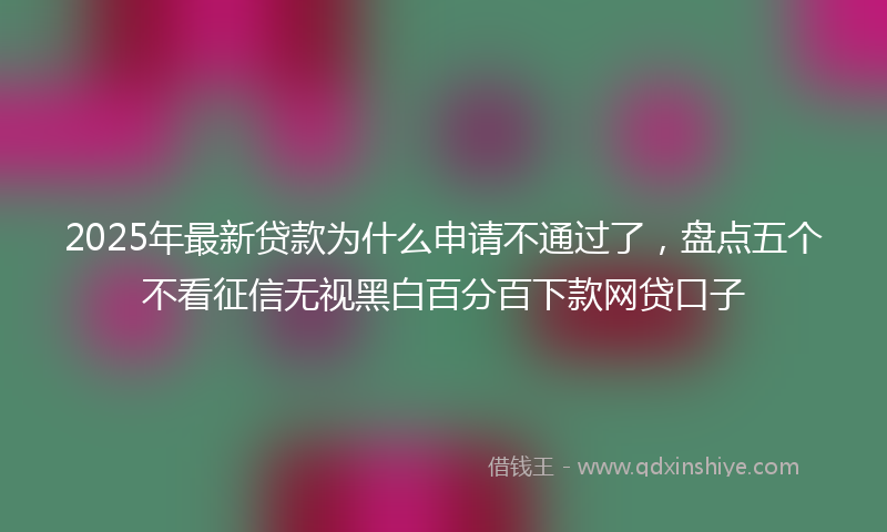 2025年最新贷款为什么申请不通过了，盘点五个不看征信无视黑白百分百下款网贷口子