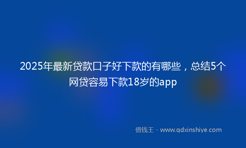 2025年最新贷款口子好下款的有哪些，总结5个网贷容易下款18岁的app