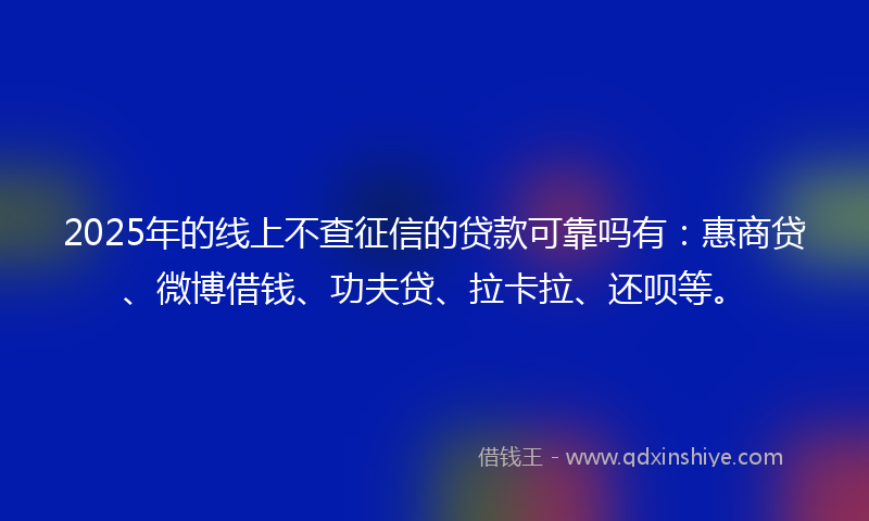 2025年的线上不查征信的贷款可靠吗有：惠商贷、微博借钱、功夫贷、拉卡拉、还呗等。