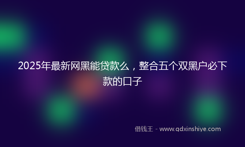 2025年最新网黑能贷款么，整合五个双黑户必下款的口子