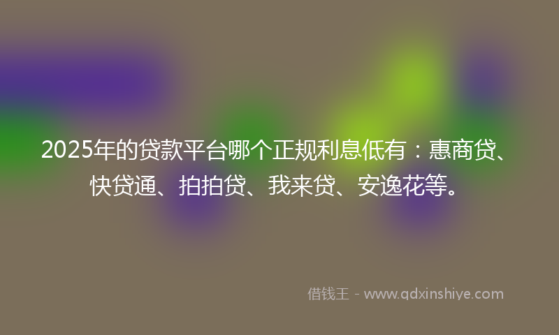 2025年的贷款平台哪个正规利息低有：惠商贷、快贷通、拍拍贷、我来贷、安逸花等。