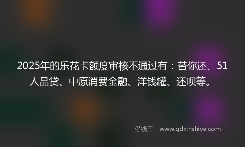 2025年的乐花卡额度审核不通过有：替你还、51人品贷、中原消费金融、洋钱罐、还呗等。