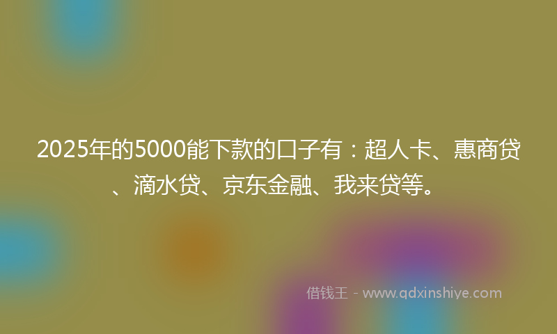 2025年的5000能下款的口子有：超人卡、惠商贷、滴水贷、京东金融、我来贷等。