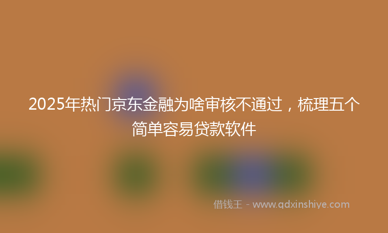 2025年热门京东金融为啥审核不通过，梳理五个简单容易贷款软件