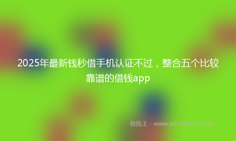 2025年最新钱秒借手机认证不过，整合五个比较靠谱的借钱app