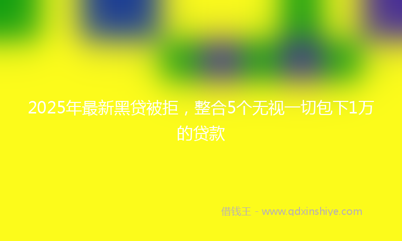 2025年最新黑贷被拒，整合5个无视一切包下1万的贷款
