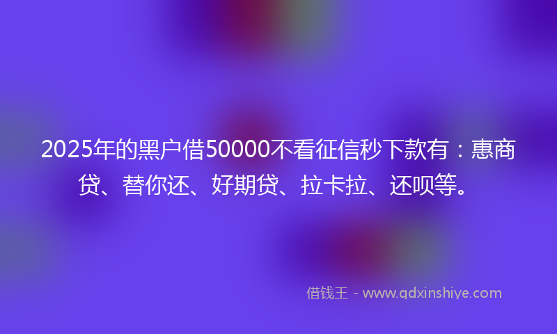 2025年的黑户借50000不看征信秒下款有：惠商贷、替你还、好期贷、拉卡拉、还呗等。