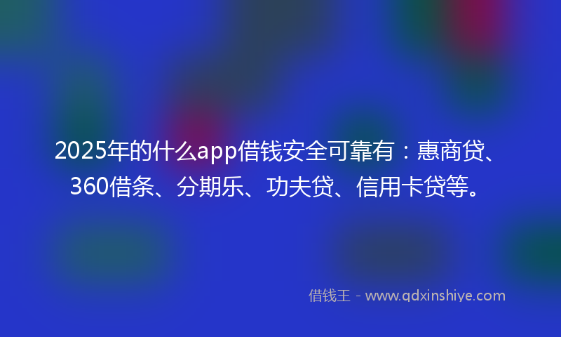2025年的什么app借钱安全可靠有：惠商贷、360借条、分期乐、功夫贷、信用卡贷等。