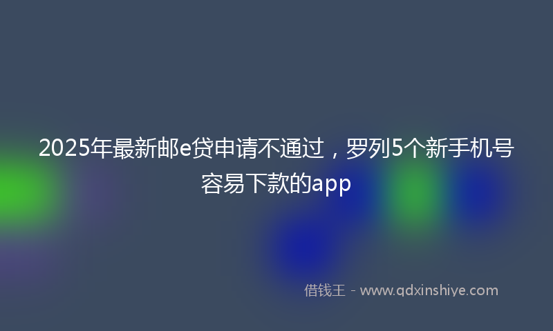 2025年最新邮e贷申请不通过，罗列5个新手机号容易下款的app