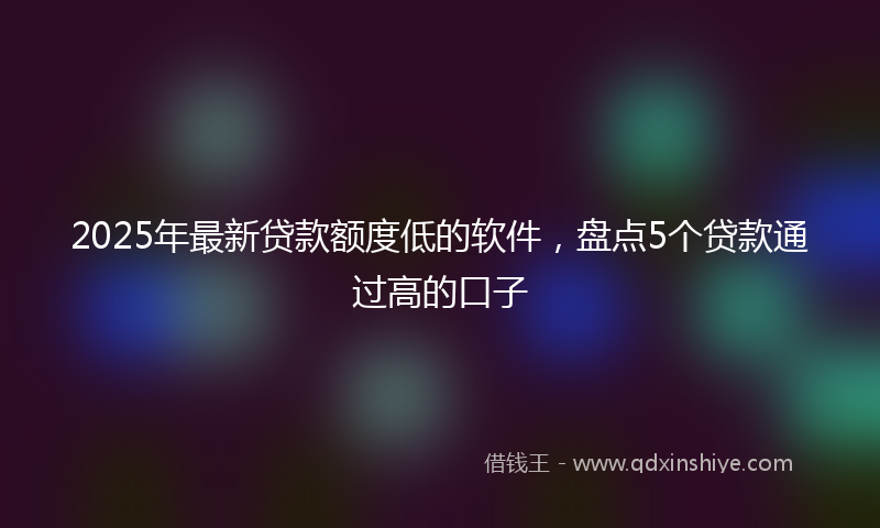 2025年最新贷款额度低的软件，盘点5个贷款通过高的口子