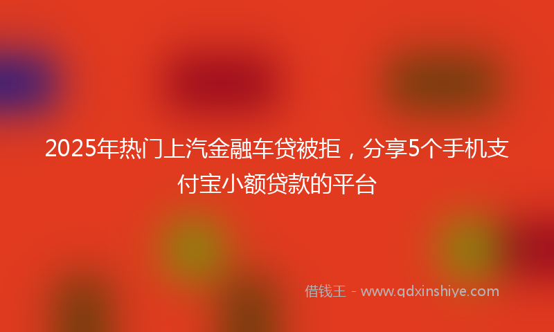 2025年热门上汽金融车贷被拒，分享5个手机支付宝小额贷款的平台
